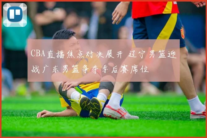 CBA直播焦点对决展开 辽宁男篮迎战广东男篮争夺季后赛席位