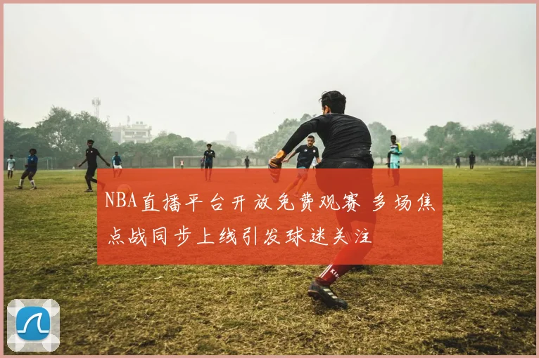 NBA直播平台开放免费观赛 多场焦点战同步上线引发球迷关注