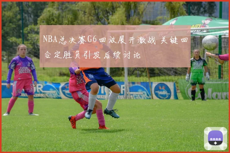 NBA总决赛G6回放展开激战 关键回合定胜负引发后续讨论