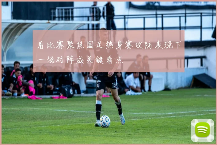 看比赛聚焦国足热身赛攻防表现下一场对阵成关键看点