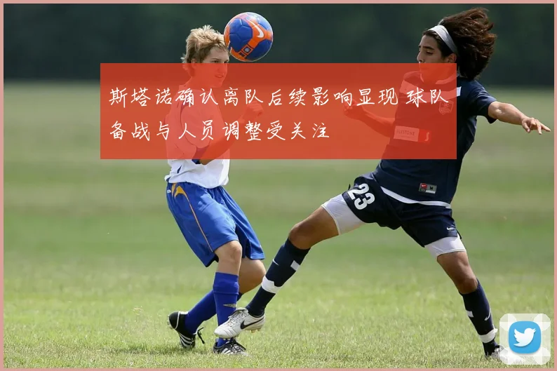 斯塔诺确认离队后续影响显现 球队备战与人员调整受关注