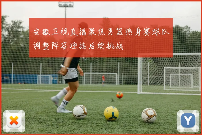 安徽卫视直播聚焦男篮热身赛球队调整阵容迎接后续挑战