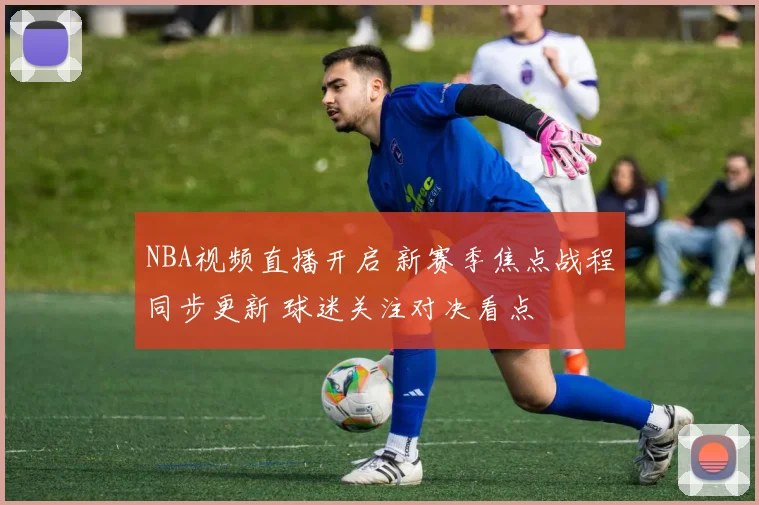 NBA视频直播开启 新赛季焦点战程同步更新 球迷关注对决看点