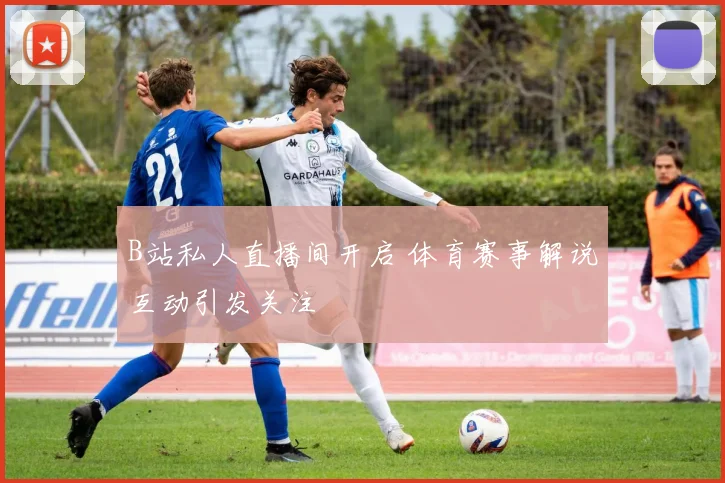 B站私人直播间开启 体育赛事解说互动引发关注