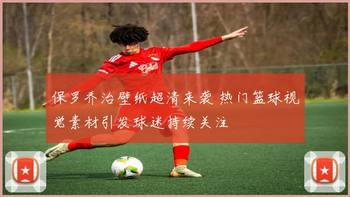 保罗乔治壁纸超清来袭 热门篮球视觉素材引发球迷持续关注