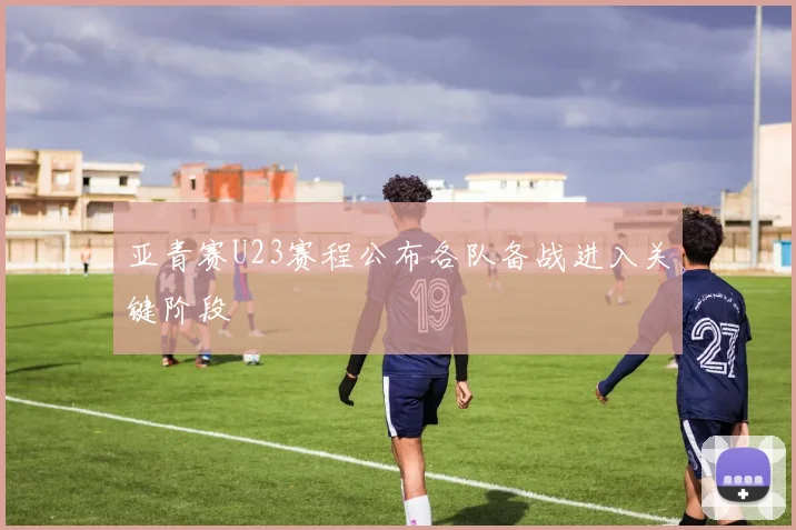 亚青赛U23赛程公布各队备战进入关键阶段