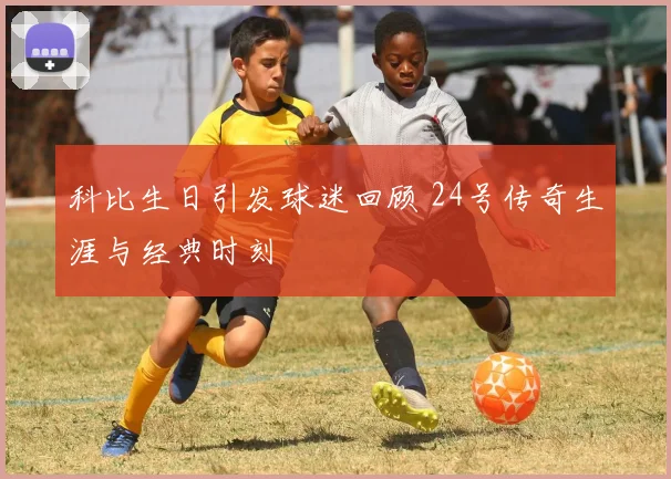 科比生日引发球迷回顾 24号传奇生涯与经典时刻