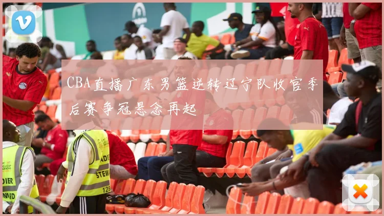 CBA直播广东男篮逆转辽宁队收官季后赛争冠悬念再起