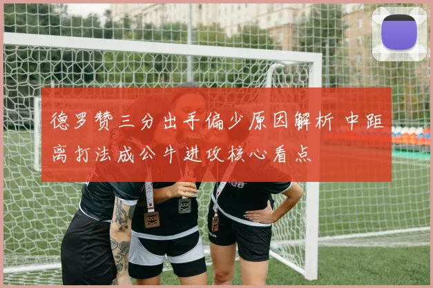 德罗赞三分出手偏少原因解析 中距离打法成公牛进攻核心看点