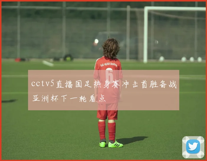 cctv5直播国足热身赛冲击首胜备战亚洲杯下一轮看点