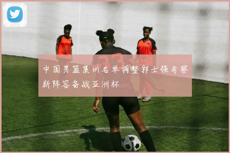 中国男篮集训名单调整郭士强考察新阵容备战亚洲杯