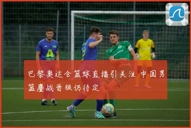 巴黎奥运会篮球直播引关注 中国男篮鏖战晋级仍待定