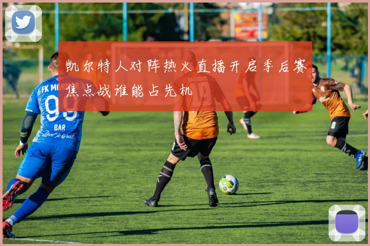 凯尔特人对阵热火直播开启季后赛焦点战谁能占先机