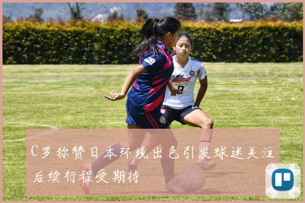 C罗称赞日本环境出色引发球迷关注后续行程受期待
