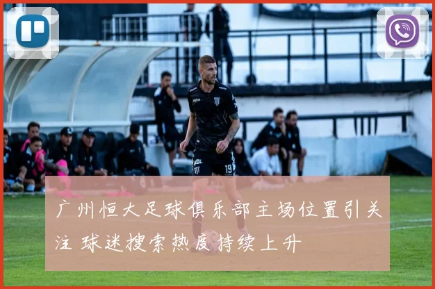 广州恒大足球俱乐部主场位置引关注 球迷搜索热度持续上升