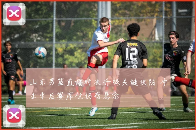 山东男篮直播对决升级关键攻防 冲击季后赛席位仍存悬念