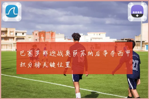 巴塞罗那迎战奥萨苏纳后争夺西甲积分榜关键位置