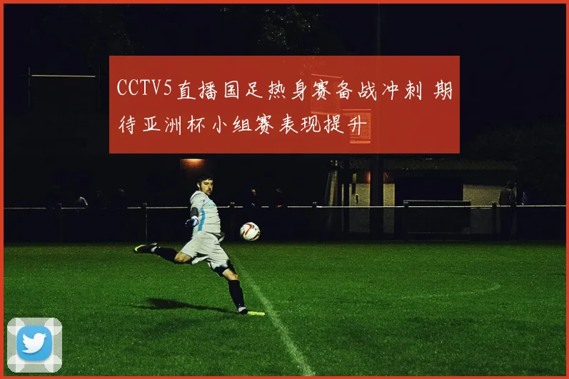 CCTV5直播国足热身赛备战冲刺 期待亚洲杯小组赛表现提升