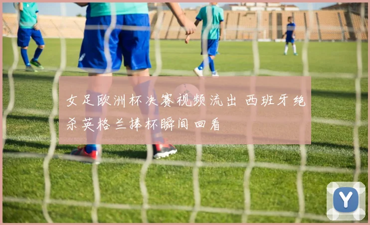 女足欧洲杯决赛视频流出 西班牙绝杀英格兰捧杯瞬间回看
