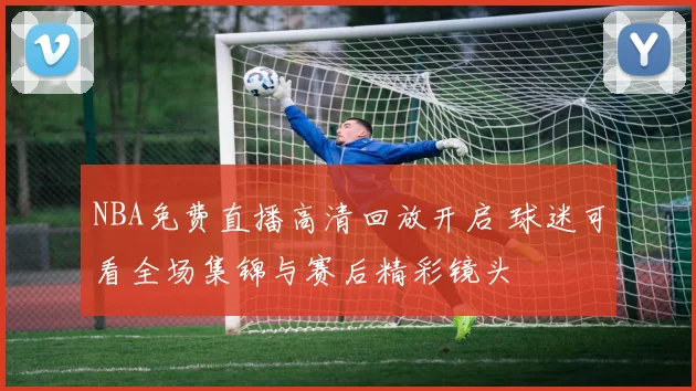 NBA免费直播高清回放开启 球迷可看全场集锦与赛后精彩镜头