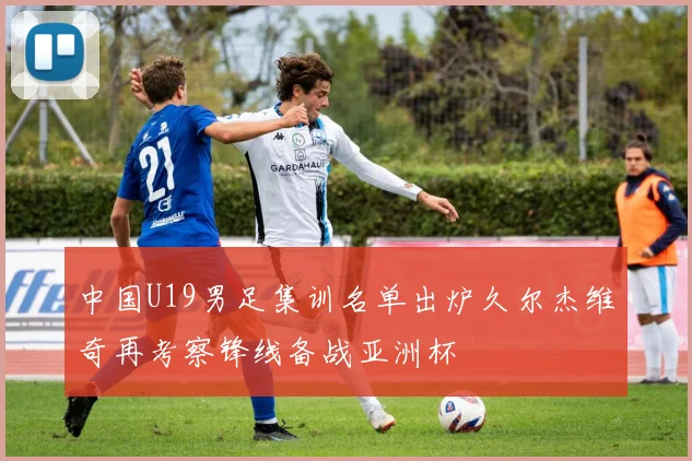 中国U19男足集训名单出炉久尔杰维奇再考察锋线备战亚洲杯