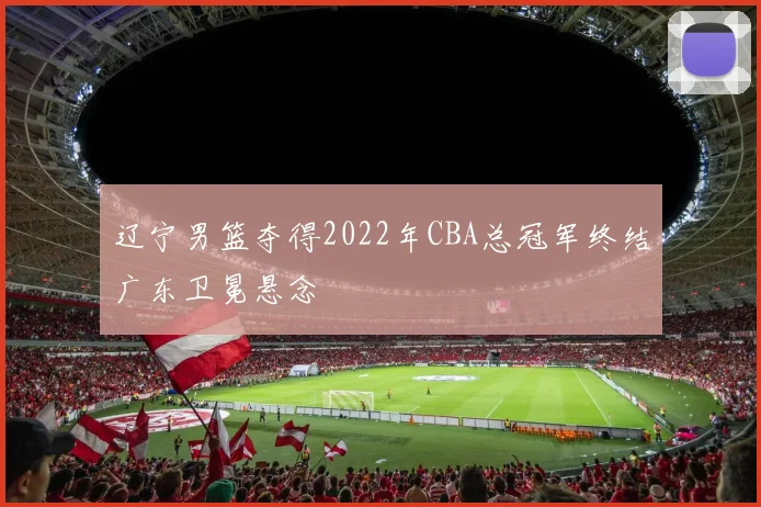 辽宁男篮夺得2022年CBA总冠军终结广东卫冕悬念