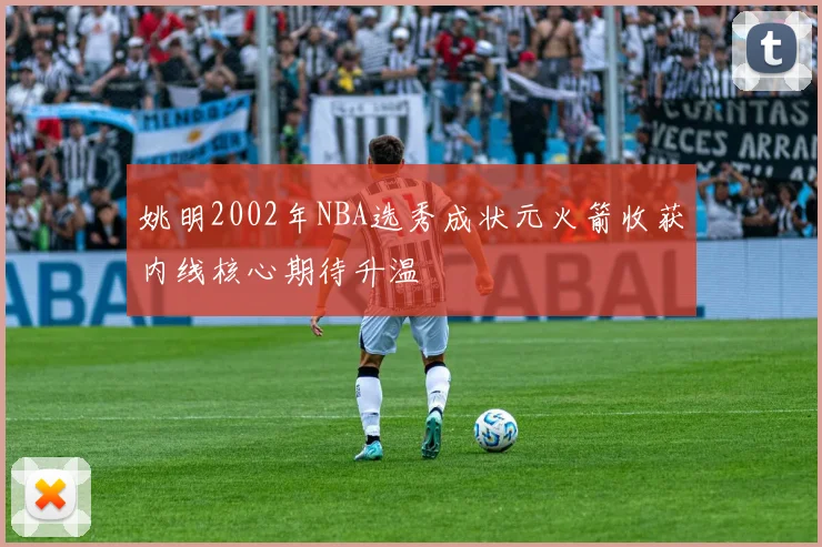姚明2002年NBA选秀成状元火箭收获内线核心期待升温