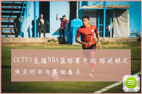 CCTV5直播NBA篮球赛开战 球迷锁定焦点对决与赛场看点