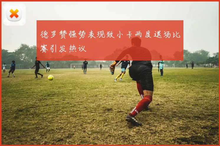 德罗赞强势表现致小卡两度退场比赛引发热议