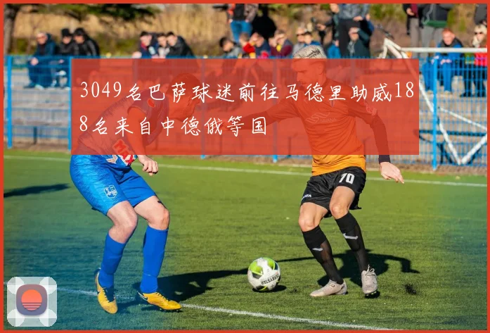 3049名巴萨球迷前往马德里助威188名来自中德俄等国