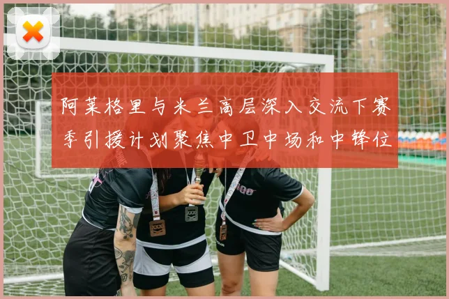 阿莱格里与米兰高层深入交流下赛季引援计划聚焦中卫中场和中锋位置