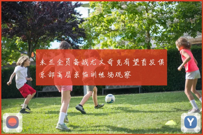 米兰全员备战尤文奇克有望首发俱乐部高层亲临训练场观察