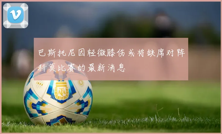 巴斯托尼因轻微膝伤或将缺席对阵科莫比赛的最新消息