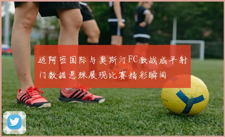 迈阿密国际与奥斯汀FC激战成平射门数据悬殊展现比赛精彩瞬间