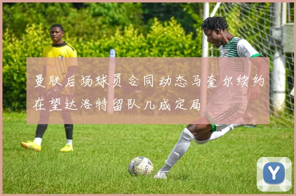 曼联后场球员合同动态马奎尔续约在望达洛特留队几成定局