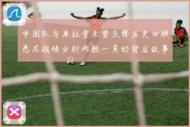 中国队与库拉索未曾交锋历史回顾悉尼战绩分析两胜一负的背后故事