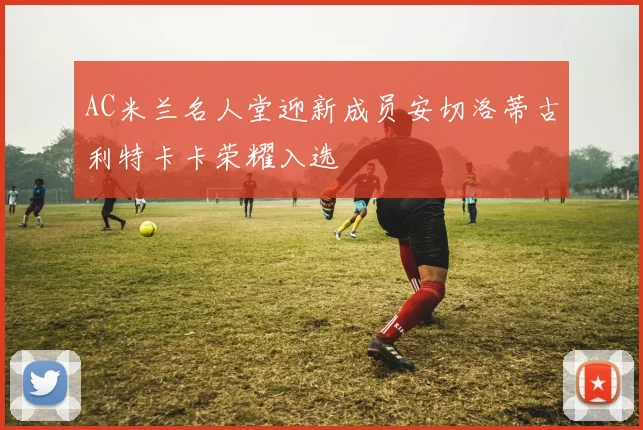AC米兰名人堂迎新成员安切洛蒂古利特卡卡荣耀入选