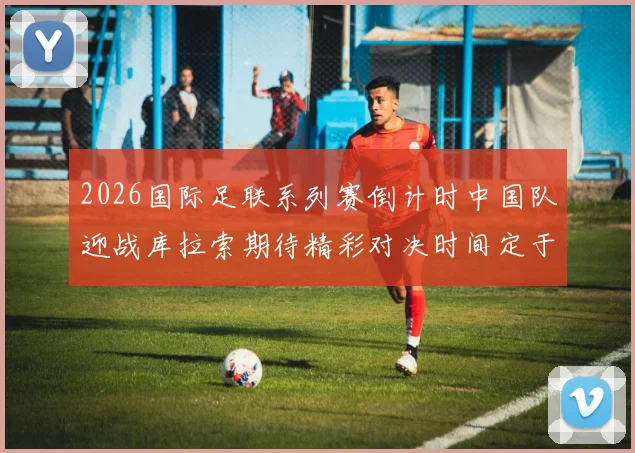 2026国际足联系列赛倒计时中国队迎战库拉索期待精彩对决时间定于3月27日14点