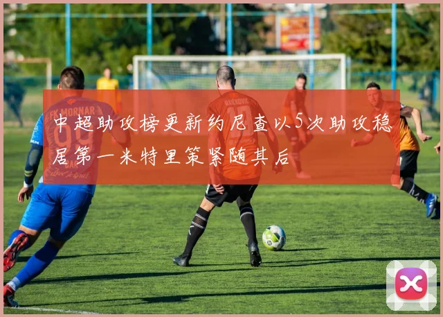 中超助攻榜更新约尼查以5次助攻稳居第一米特里策紧随其后