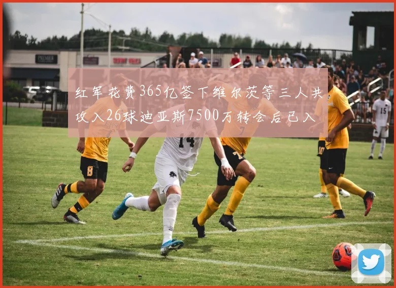 红军花费365亿签下维尔茨等三人共攻入26球迪亚斯7500万转会后已入23球