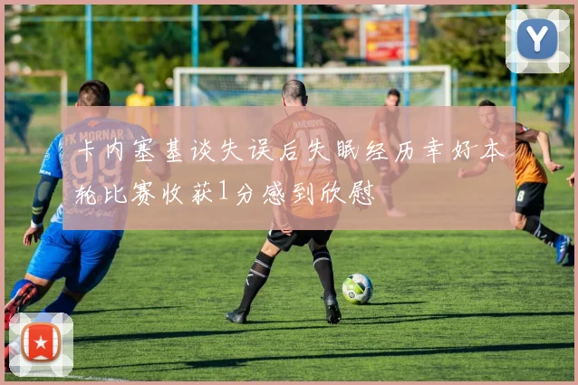 卡内塞基谈失误后失眠经历幸好本轮比赛收获1分感到欣慰
