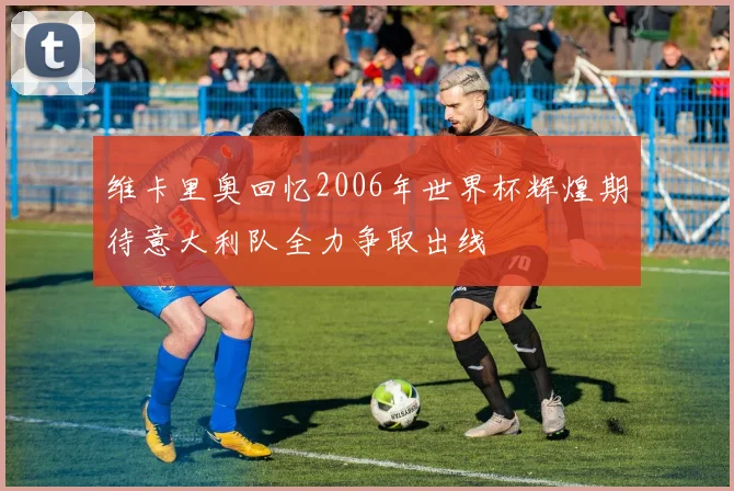 维卡里奥回忆2006年世界杯辉煌期待意大利队全力争取出线