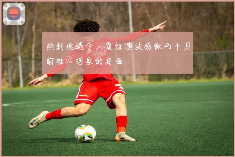 热刺境遇令人震惊澳波感慨两个月前难以想象的局面
