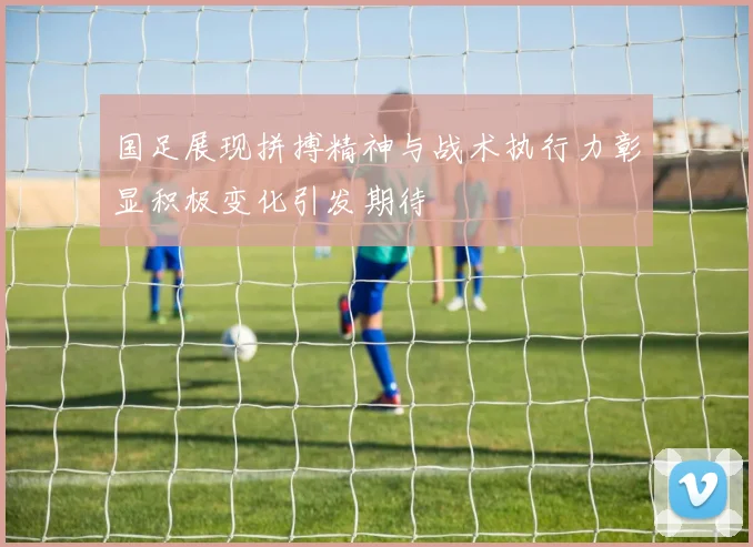 国足展现拼搏精神与战术执行力彰显积极变化引发期待