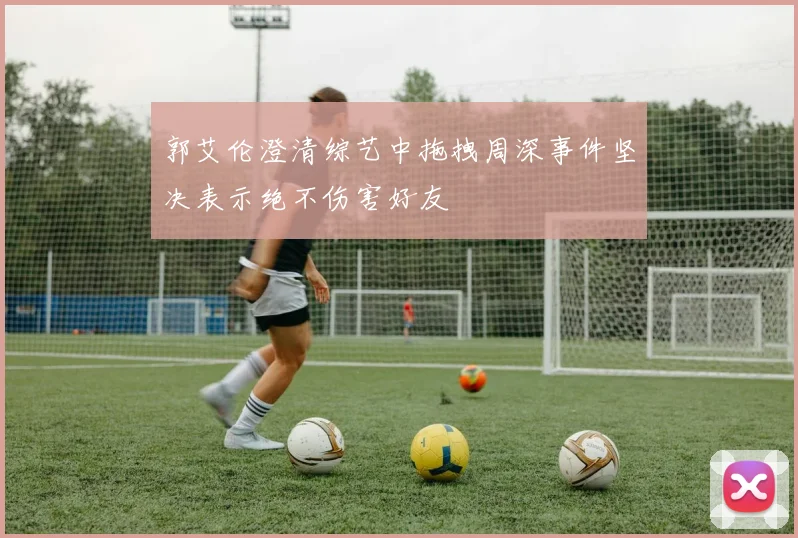 郭艾伦澄清综艺中拖拽周深事件坚决表示绝不伤害好友