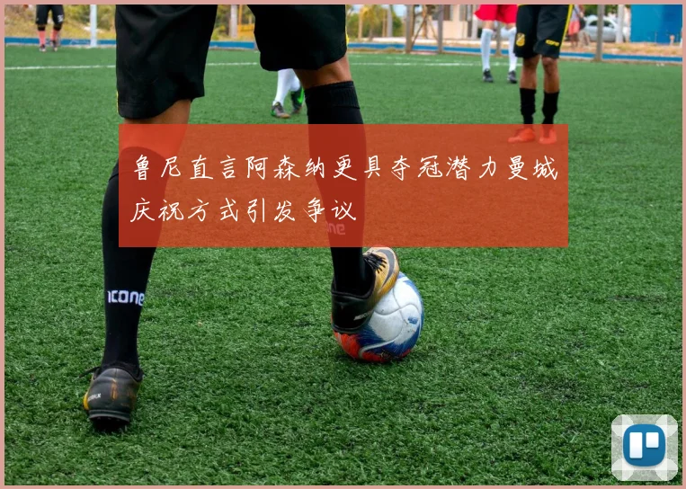 鲁尼直言阿森纳更具夺冠潜力曼城庆祝方式引发争议
